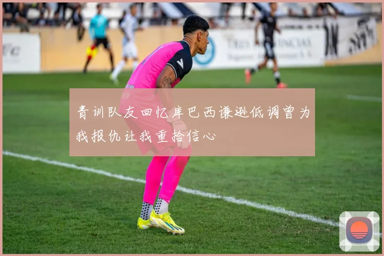 青训队友回忆库巴西谦逊低调曾为我报仇让我重拾信心