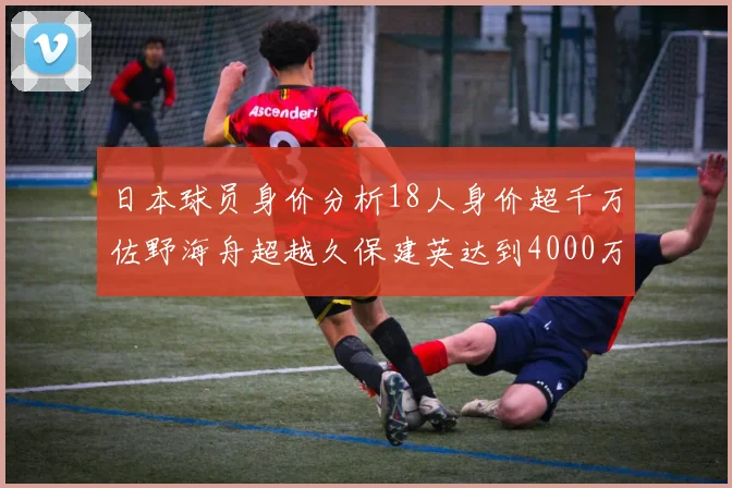 日本球员身价分析18人身价超千万佐野海舟超越久保建英达到4000万欧