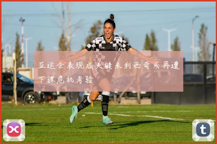 亚运会表现成关键米利西奇或再遭下课危机考验