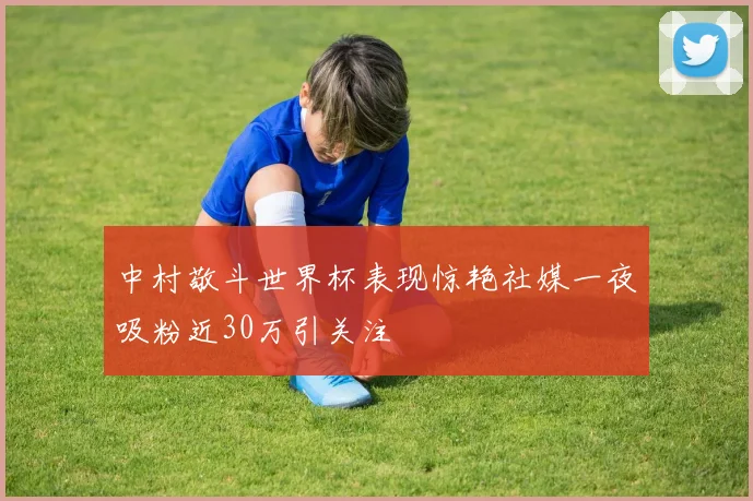 中村敬斗世界杯表现惊艳社媒一夜吸粉近30万引关注