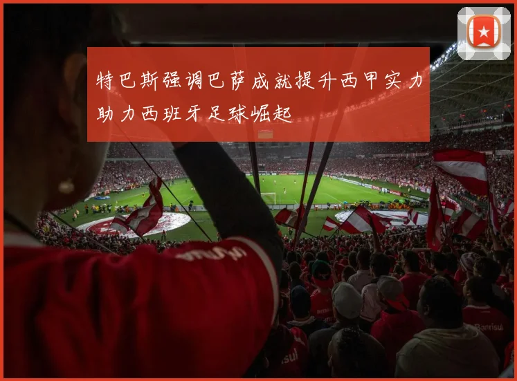 特巴斯强调巴萨成就提升西甲实力助力西班牙足球崛起