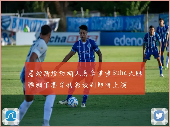 詹姆斯续约湖人悬念重重Buha大胆预测下赛季精彩谈判即将上演
