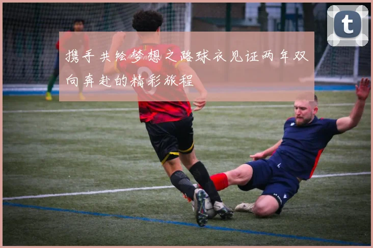 携手共绘梦想之路球衣见证两年双向奔赴的精彩旅程