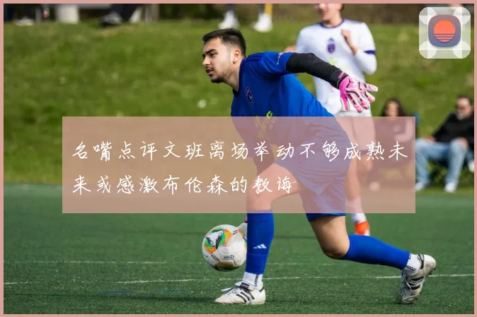 名嘴点评文班离场举动不够成熟未来或感激布伦森的教诲