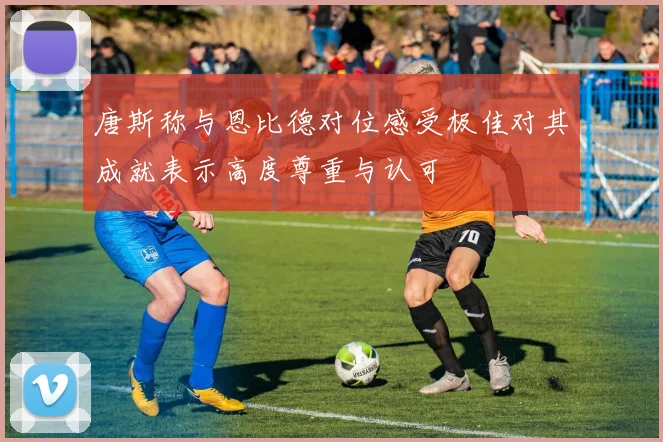 唐斯称与恩比德对位感受极佳对其成就表示高度尊重与认可