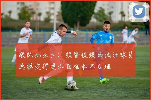 跟队批米兰：频繁视频面试让球员选择变得更加困难和不合理