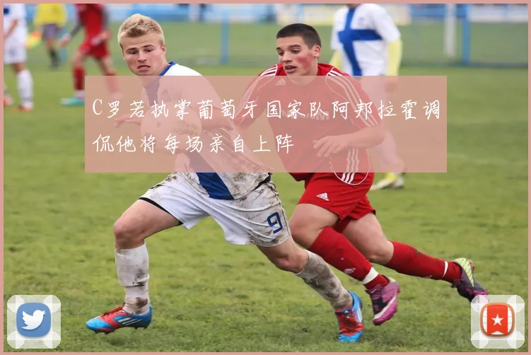 C罗若执掌葡萄牙国家队阿邦拉霍调侃他将每场亲自上阵
