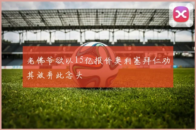老佛爷欲以15亿报价奥利塞拜仁劝其放弃此念头