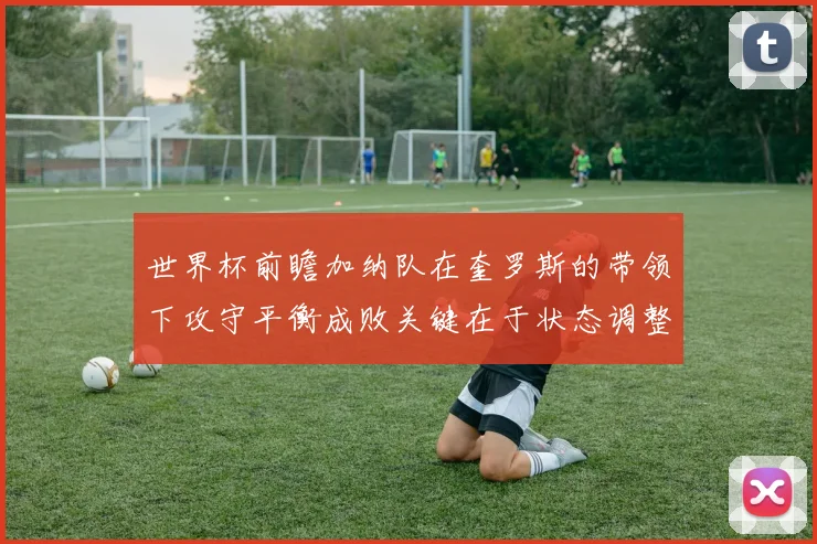 世界杯前瞻加纳队在奎罗斯的带领下攻守平衡成败关键在于状态调整
