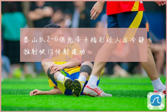泰山队2-0领先泽卡精彩过人后冷静推射破门传射建功