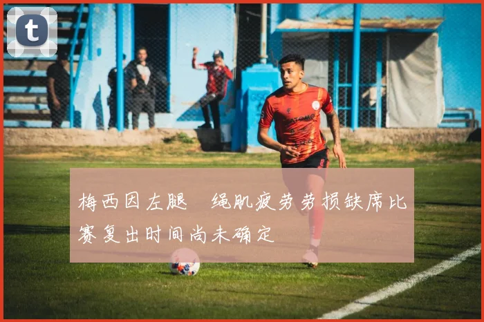 梅西因左腿腘绳肌疲劳劳损缺席比赛复出时间尚未确定