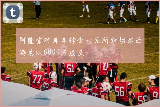 阿隆索对库库转会一无所知切尔西满意以6000万成交