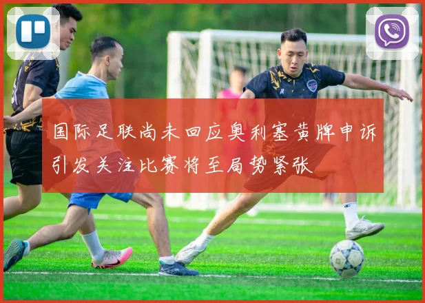 国际足联尚未回应奥利塞黄牌申诉引发关注比赛将至局势紧张