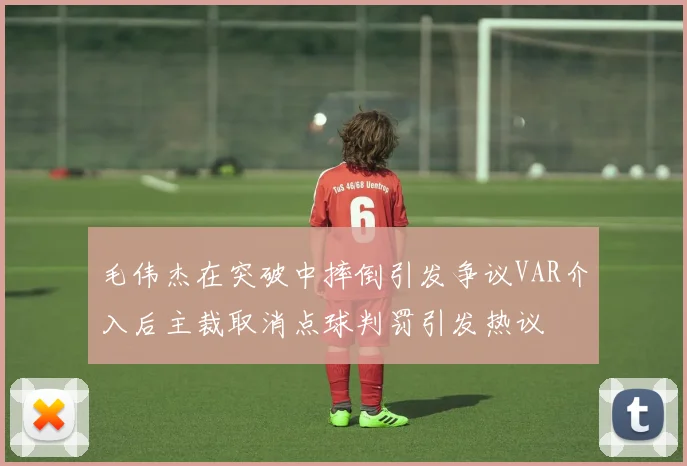 毛伟杰在突破中摔倒引发争议VAR介入后主裁取消点球判罚引发热议