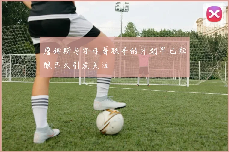 詹姆斯与字母哥联手的计划早已酝酿已久引发关注