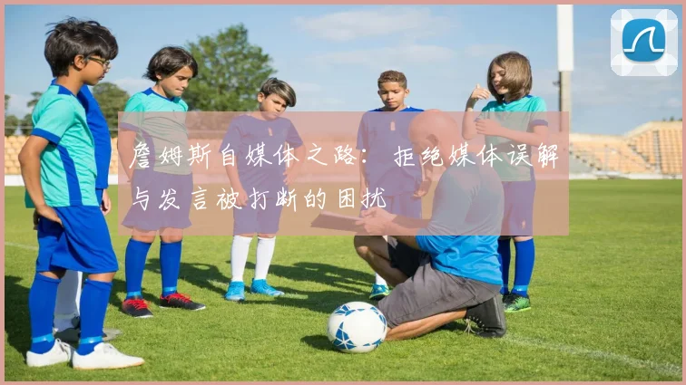 詹姆斯自媒体之路：拒绝媒体误解与发言被打断的困扰