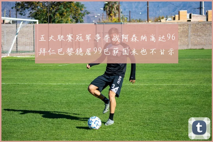 五大联赛冠军争夺战阿森纳高达96拜仁巴黎稳居99巴萨国米也不甘示弱