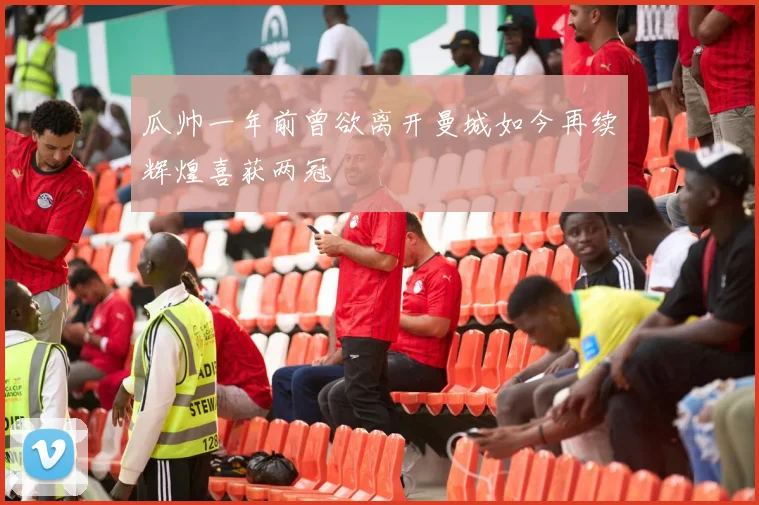 瓜帅一年前曾欲离开曼城如今再续辉煌喜获两冠
