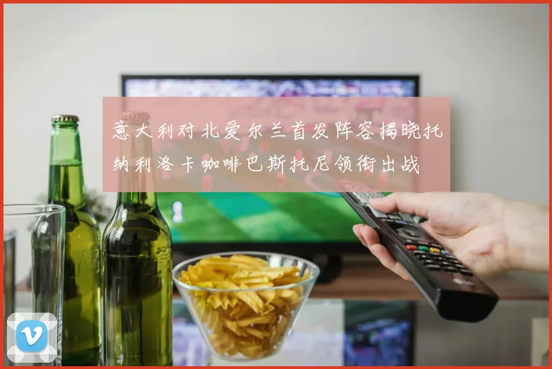 意大利对北爱尔兰首发阵容揭晓托纳利洛卡咖啡巴斯托尼领衔出战