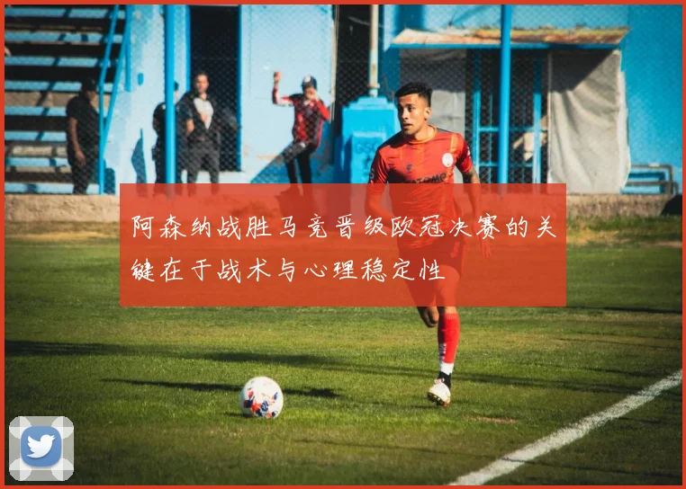 阿森纳战胜马竞晋级欧冠决赛的关键在于战术与心理稳定性