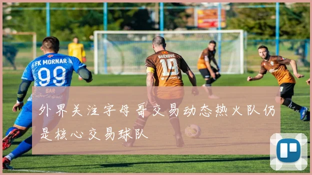 外界关注字母哥交易动态热火队仍是核心交易球队