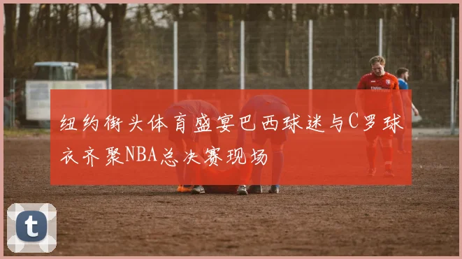 纽约街头体育盛宴巴西球迷与C罗球衣齐聚NBA总决赛现场