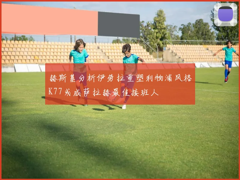 赫斯基分析伊劳拉重塑利物浦风格K77或成萨拉赫最佳接班人